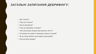 ЗАГАЛЬНІ ЗАПИТАННЯ ДЕБРИФІНГУ:
• Що сталося?
• Чому це сталося?
• Що ви відчували?
• Чому ви відчували ці емоції?
• Чим цей досвід нагадує вам реальне життя?
• Чи можете ви навести приклади схожих ситуацій?
• Як ви тепер можете застосувати цей досвід?
• Про що була вправа?
 