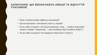 ЗАПИТАННЯ, ЩО ВИЗНАЧАЮТЬ ЕМОЦІЇ ТА ВІДЧУТТЯ
УЧАСНИКІВ:
• Який з моментів був найбільш емоційний?
• Що ви відчували, коли брали участь у вправі?
• Як ви себе почували / які емоції виникали, коли … (якийсь важливий
момент вправи. Наприклад, “...вам необхідно було зробити вибір?”)
• Як ви себе почували? Чи комфортно Вам було? (Чому?)
 