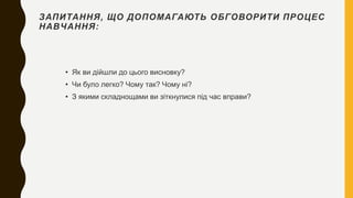 ЗАПИТАННЯ, ЩО ДОПОМАГАЮТЬ ОБГОВОРИТИ ПРОЦЕС
НАВЧАННЯ:
• Як ви дійшли до цього висновку?
• Чи було легко? Чому так? Чому ні?
• З якими складнощами ви зіткнулися під час вправи?
 
