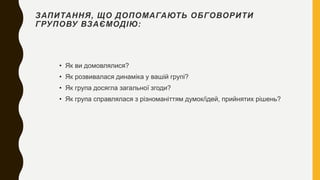 ЗАПИТАННЯ, ЩО ДОПОМАГАЮТЬ ОБГОВОРИТИ
ГРУПОВУ ВЗАЄМОДІЮ:
• Як ви домовлялися?
• Як розвивалася динаміка у вашій групі?
• Як група досягла загальної згоди?
• Як група справлялася з різноманіттям думок/ідей, прийнятих рішень?
 