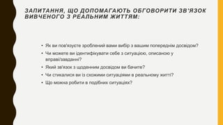 ЗАПИТАННЯ, ЩО ДОПОМАГАЮТЬ ОБГОВОРИТИ ЗВ'ЯЗОК
ВИВЧЕНОГО З РЕАЛЬНИМ ЖИТТЯМ:
• Як ви пов'язуєте зроблений вами вибір з вашим попереднім досвідом?
• Чи можете ви ідентифікувати себе з ситуацією, описаною у
вправі/завданні?
• Який зв'язок з щоденним досвідом ви бачите?
• Чи стикалися ви із схожими ситуаціями в реальному житті?
• Що можна робити в подібних ситуаціях?
 