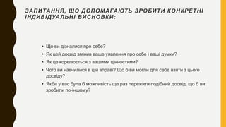 ЗАПИТАННЯ, ЩО ДОПОМАГАЮТЬ ЗРОБИТИ КОНКРЕТНІ
ІНДИВІДУАЛЬНІ ВИСНОВКИ:
• Що ви дізналися про себе?
• Як цей досвід змінив ваше уявлення про себе і ваші думки?
• Як це корелюється з вашими цінностями?
• Чого ви навчилися в цій вправі? Що б ви могли для себе взяти з цього
досвіду?
• Якби у вас була б можливість ще раз пережити подібний досвід, що б ви
зробили по-іншому?
 