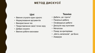 МЕТОД ДИСКУСІЇ
Цілі
• Вміння слухати один одного
• Формулювання аргументів
• Використання тез
• Представлення своєї точки зору
• Добре слухати
• Вміння робити висновки
Техніка
• Дебати „за і проти”
• Панельні дебати
• Оксфордські дебати
• Дискусія над пунктами
• Метаплан
• Покер за критеріями
• „Шість капелюхів” де Боно
• Акваріум
 