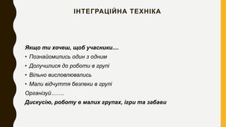 ІНТЕГРАЦІЙНА ТЕХНІКА
Якщо ти хочеш, щоб учасники....
• Познайомились один з одним
• Долучилися до роботи в групі
• Вільно висловлювались
• Мали відчуття безпеки в групі
Організуй…….
Дискусію, роботу в малих групах, ігри та забави
 