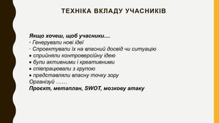 ТЕХНІКА ВКЛАДУ УЧАСНИКІВ
Якщо хочеш, щоб учасники....
· Генерували нові ідеї
· Спроектували їх на власний досвід чи ситуацію
 сприйняли контроверсійну ідею
 були активними і креативними
 співпрацювали з групою
 представляли власну точку зору
Організуй ……
Проєкт, метаплан, SWOT, мозкову атаку
 