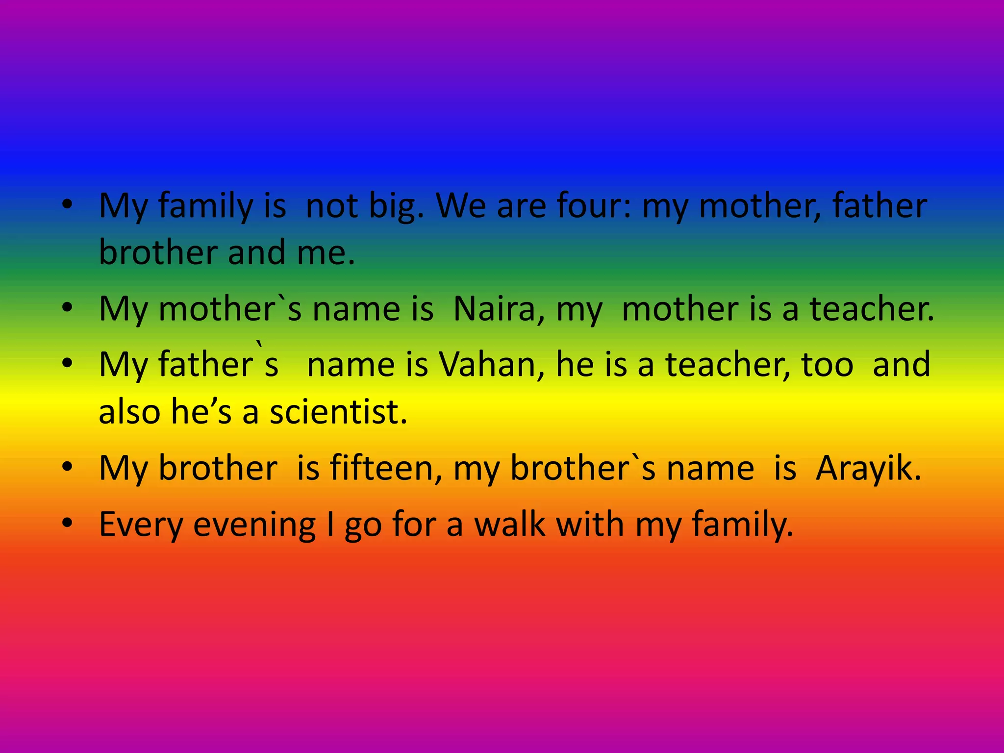 • My family is not big. We are four: my mother, father
brother and me.
• My mother`s name is Naira, my mother is a teacher.
• My father՝s name is Vahan, he is a teacher, too and
also he’s a scientist.
• My brother is fifteen, my brother`s name is Arayik.
• Every evening I go for a walk with my family.