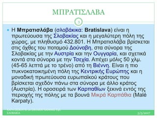 ΜΠΡΑΤΙΣΛΑΒΑ
 Η Μπρατισλάβα (σλοβάκικα: Bratislava) είναι η
πρωτεύουσα της Σλοβακίας και η μεγαλύτερη πόλη της
χώρας, με πληθυσμό 432.801. Η Μπρατισλάβα βρίσκεται
στις όχθες του ποταμού Δούναβη, στα σύνορα της
Σλοβακίας με την Αυστρία και την Ουγγαρία, και σχετικά
κοντά στα σύνορα με την Τσεχία. Απέχει μόλις 50 χλμ.
(45-65 λεπτά με το τρένο) από τη Βιέννη. Είναι η πιο
πυκνοκατοικημένη πόλη της Κεντρικής Ευρώπης και η
μοναδική πρωτεύουσα ευρωπαϊκού κράτους που
βρίσκεται σχεδόν πάνω στα σύνορα με άλλο κράτος
(Αυστρία). Η οροσειρά των Καρπαθίων ξεκινά εντός της
περιοχής της πόλης με τα βουνά Μικρά Καρπάθια (Malé
Karpaty).
5/5/2017
ΧΑΡΑ ΣΙΣΚΟΥ Ε1 2ο ΣΧΟΛΕΙΟ ΧΑΝΘΗΣ Τ4Ε
ΣΛΟΒΑΚΙΑ
3
 