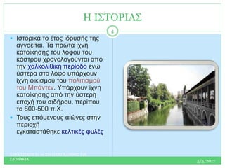 Η ΙΣΤΟΡΙΑΣ
 Ιστορικά το έτος ίδρυσής της
αγνοείται. Τα πρώτα ίχνη
κατοίκησης του λόφου του
κάστρου χρονολογούνται από
την χαλκολιθική περίοδο ενώ
ύστερα στο λόφο υπάρχουν
ίχνη οικισμού του πολιτισμού
του Μπάντεν. Υπάρχουν ίχνη
κατοίκησης από την ύστερη
εποχή του σιδήρου, περίπου
το 600-500 π.Χ.
 Τους επόμενους αιώνες στην
περιοχή
εγκαταστάθηκε κελτικές φυλές
5/5/2017
ΧΑΡΑ ΣΙΣΚΟΥ Ε1 2ο ΣΧΟΛΕΙΟ ΧΑΝΘΗΣ Τ4Ε
ΣΛΟΒΑΚΙΑ
4
 