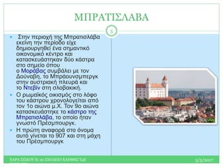 ΜΠΡΑΤΙΣΛΑΒΑ
 Στην περιοχή της Μπρατισλάβα
εκείνη την περίοδο είχε
δημιουργηθεί ένα σημαντικό
οικονομικό κέντρο και
κατασκευάστηκαν δύο κάστρα
στο σημείο όπου
ο Μοράβας συμβάλει με τον
Δούναβη, το Μπράουνσμπεργκ
στην αυστριακή πλευρά και
το Ντεβίν στη σλοβακική.
 Ο ρωμαϊκός οικισμός στο λόφο
του κάστρου χρονολογείται από
τον 1ο αιώνα μ.Χ. Τον 9ο αιώνα
κατασκευάστηκε το κάστρο της
Μπρατισλάβα, το οποίο ήταν
γνωστό Πρέσμπουργκ.
 Η πρώτη αναφορά στο όνομα
αυτό γίνεται το 907 και στη μάχη
του Πρέσμπουργκ
5/5/2017ΧΑΡΑ ΣΙΣΚΟΥ Ε1 2ο ΣΧΟΛΕΙΟ ΧΑΝΘΗΣ Τ4Ε
ΣΛΟΒΑΚΙΑ
5
 