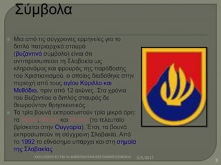  Μια από τις σύγχρονες ερμηνείες για το
διπλό πατριαρχικό σταυρό
(βυζαντινό σύμβολο) είναι ότι
αντιπροσωπεύει τη Σλοβακία ως
κληρονόμος και φρουρός της παράδοσης
του Χριστιανισμού, ο οποίος διαδόθηκε στην
περιοχή από τους αγίου Κύριλλο και
Μεθόδιο, πριν από 12 αιώνες. Στα χρόνια
του Βυζαντίου ο διπλός σταυρός δε
θεωρούνταν θρησκευτικός.
 Τα τρία βουνά εκπροσωπούν τρία μικρά όρη:
τα Τάτρα, Φάτρα και Μάτρα (το τελευταίο
βρίσκεται στην Ουγγαρία). Έτσι, τα βουνά
εκπροσωπούν τη σύγχρονη Σλοβακία. Από
το 1992 το εθνόσημο υπάρχει και στη σημαία
της Σλοβακίας
5/5/2017ΧΑΡΑ ΣΙΣΚΟΥ Ε1 Τ4Ε 2ο ΔΗΜΟΤΙΚΟ ΣΧΟΛΕΙΟ ΞΑΝΘΗΣ ΣΛΟΒΑΚΙΑ
3
 