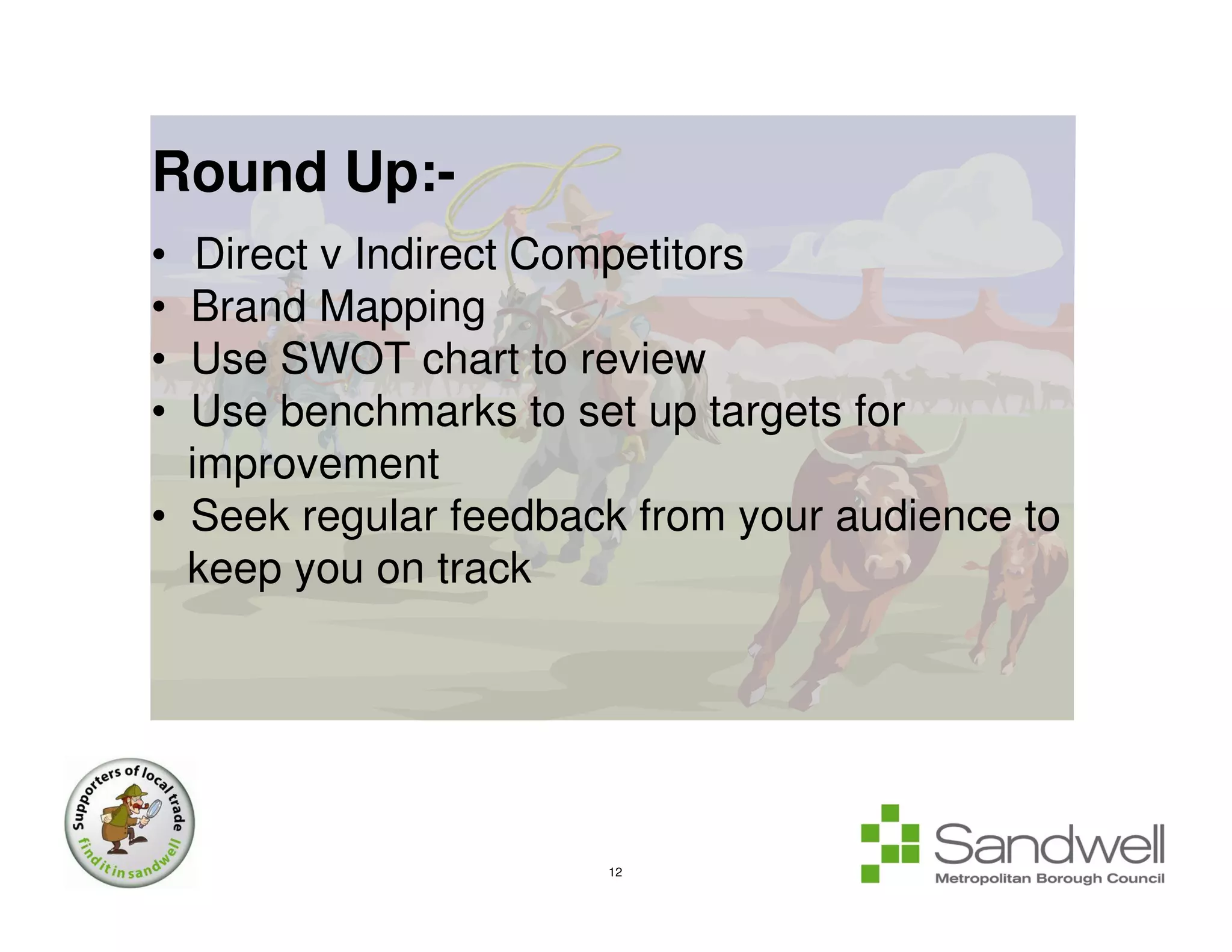 Round Up:-
•  Direct v Indirect Competitors
• Brand Mapping
• Use SWOT chart to review
• Use benchmarks to set up targets for
  improvement
• Seek regular feedback from your audience to
  keep you on track




                      12
 