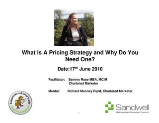 What Is A Pricing Strategy and Why Do You
                 Need One?
                Date:17th June 2010

          Facilitator:   Sammy Rose MBA, MCIM
                         Chartered Marketer

          Mentor:        Richard Mooney DipM, Chartered Marketer,
FCIM




                               1
 