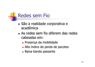 Redes sem Fio
 São a realidade corporativa e
 acadêmica
 As redes sem fio diferem das redes
 cabeadas em:
   Presença da mobilidade
   Alto índice de perda de pacotes
   Baixa banda passante


                                      13
 