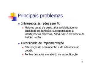 Principais problemas
 Intrínsecos às redes sem fio
   Maiores taxas de erros, alta variabilidade na
   qualidade de conexão, susceptibilidade a
   interferências externas, hand-offs e existência de
   hidden nodes

 Diversidade de implementação
   Diferenças de desempenho e de aderência ao
   padrão
   Pontos deixados em aberto na especificação

                                                  15
 