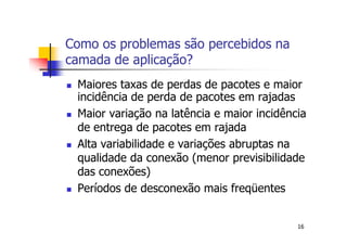 Como os problemas são percebidos na
camada de aplicação?
 Maiores taxas de perdas de pacotes e maior
 incidência de perda de pacotes em rajadas
 Maior variação na latência e maior incidência
 de entrega de pacotes em rajada
 Alta variabilidade e variações abruptas na
 qualidade da conexão (menor previsibilidade
 das conexões)
 Períodos de desconexão mais freqüentes


                                            16
 