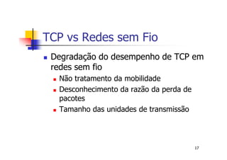 TCP vs Redes sem Fio
 Degradação do desempenho de TCP em
 redes sem fio
  Não tratamento da mobilidade
  Desconhecimento da razão da perda de
  pacotes
  Tamanho das unidades de transmissão



                                         17
 