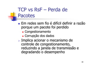 TCP vs RsF – Perda de
Pacotes
 Em redes sem fio é difícil definir a razão
 porque um pacote foi perdido
   Congestionamento
   Corrupção dos dados
 Implica acionar o mecanismo de
 controle de congestionamento,
 reduzindo a janela de transmissão e
 degradando o desempenho

                                        18
 