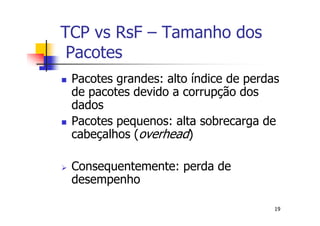 TCP vs RsF – Tamanho dos
 Pacotes
 Pacotes grandes: alto índice de perdas
 de pacotes devido a corrupção dos
 dados
 Pacotes pequenos: alta sobrecarga de
 cabeçalhos (overhead)

 Consequentemente: perda de
 desempenho

                                      19
 