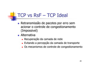 TCP vs RsF – TCP Ideal
 Retransmissão de pacotes por erro sem
 acionar o controle de congestionamento
 (Impossivel)
 Alternativa
   Recuperação da camada de rede
   Evitando a percepção da camada de transporte
   Os mecanismos de controle de congestionamento




                                             20
 