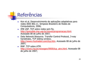 Referências
 Kon et al. Desenvolvimento de aplicações adaptativas para
 redes IEEE 802.11. Simposio Brasileiro de Redes de
 Computadores, 2006;
 IME USP. TCP sobre redes sem fio.
 http://grenoble.ime.usp.br/movel/programacao.html.
 Acessado 08 de julho de 2007;
 Data Network Resource. Transfer Control Protocol, 3-way
 handshake, TCP sliding window.
 http://www.rhyshaden.com/tcp.htm. Acessado 08 de julho de
 2007;
 RNP. TCP sobre ATM.
 http://www.rnp.br/newsgen/9909/tcp_atm.html. Acessado 08
 de julho de 2007;


                                                        24
 