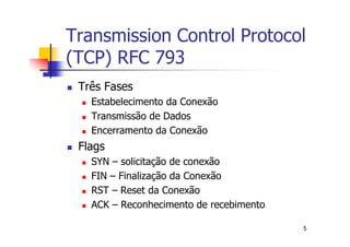 Transmission Control Protocol
(TCP) RFC 793
 Três Fases
   Estabelecimento da Conexão
   Transmissão de Dados
   Encerramento da Conexão
 Flags
   SYN – solicitação de conexão
   FIN – Finalização da Conexão
   RST – Reset da Conexão
   ACK – Reconhecimento de recebimento

                                         5
 
