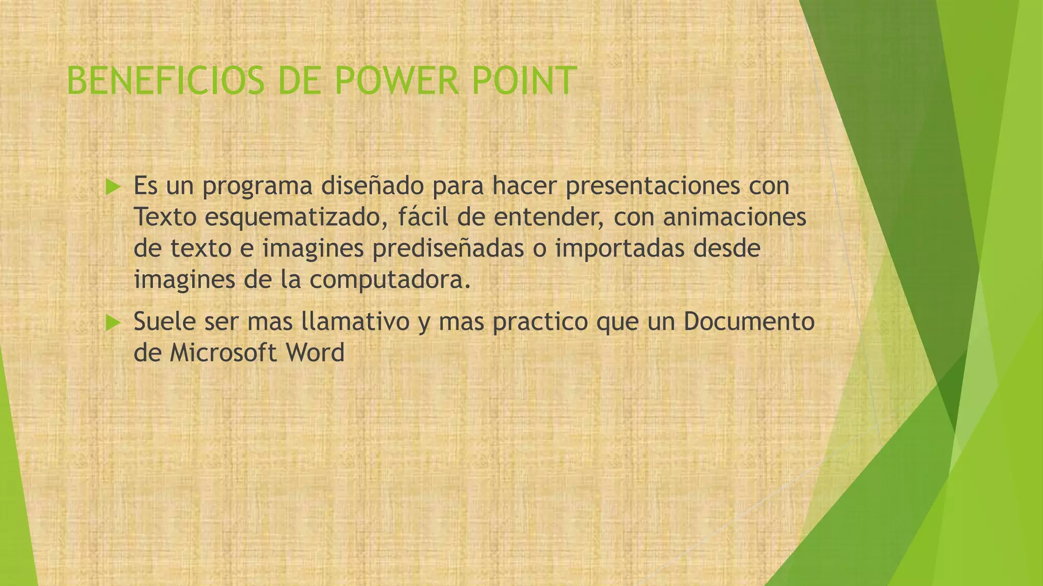 BENEFICIOS DE POWER POINT
 Es un programa diseñado para hacer presentaciones con
Texto esquematizado, fácil de entender, con animaciones
de texto e imagines prediseñadas o importadas desde
imagines de la computadora.
 Suele ser mas llamativo y mas practico que un Documento
de Microsoft Word
 