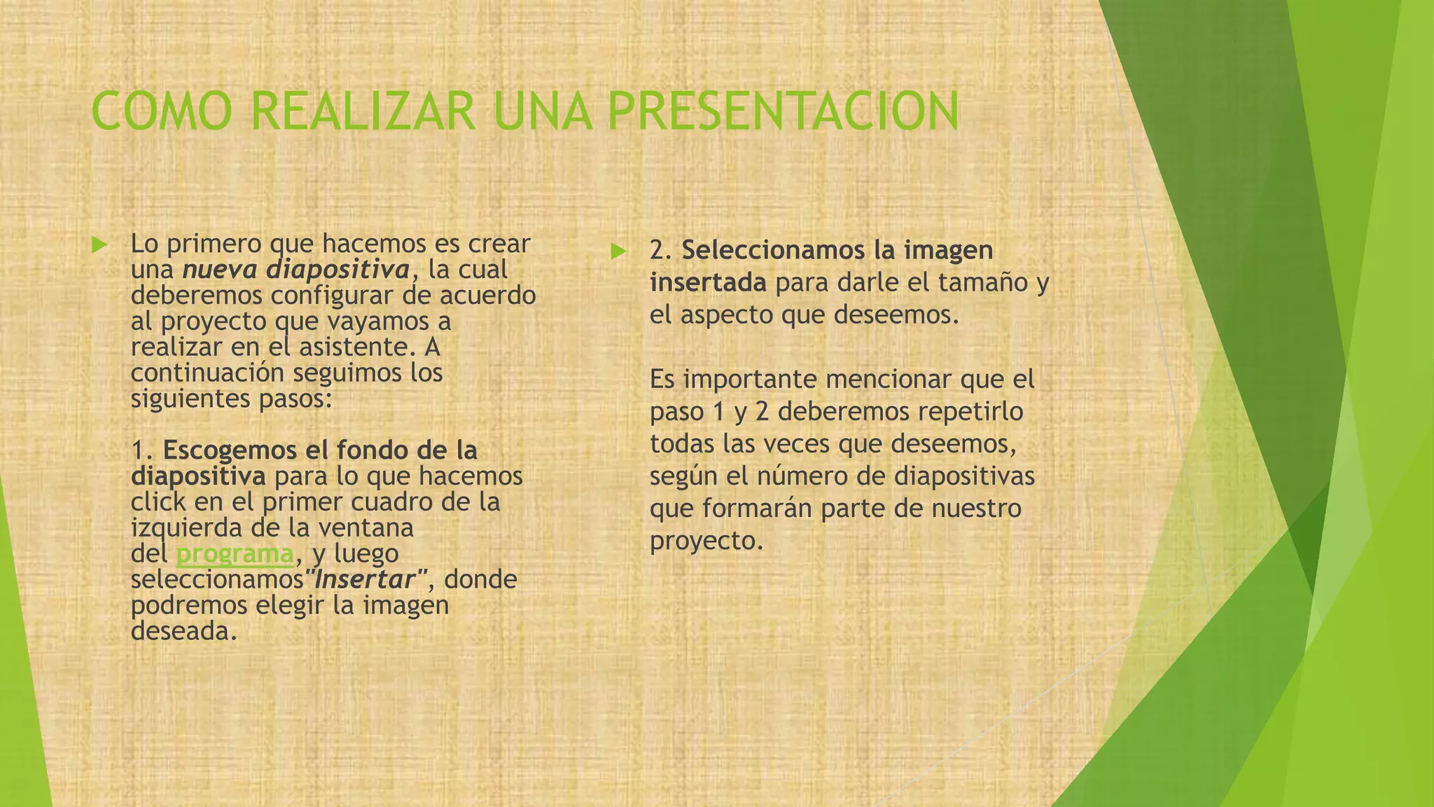 COMO REALIZAR UNA PRESENTACION
 Lo primero que hacemos es crear
una nueva diapositiva, la cual
deberemos configurar de acuerdo
al proyecto que vayamos a
realizar en el asistente. A
continuación seguimos los
siguientes pasos:
1. Escogemos el fondo de la
diapositiva para lo que hacemos
click en el primer cuadro de la
izquierda de la ventana
del programa, y luego
seleccionamos"Insertar", donde
podremos elegir la imagen
deseada.
 2. Seleccionamos la imagen
insertada para darle el tamaño y
el aspecto que deseemos.
Es importante mencionar que el
paso 1 y 2 deberemos repetirlo
todas las veces que deseemos,
según el número de diapositivas
que formarán parte de nuestro
proyecto.
 