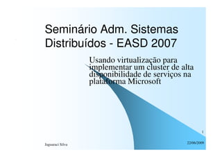 Seminário Adm. Sistemas
Distribuídos - EASD 2007
                  Usando virtualização para
                  implementar um cluster de alta
                  disponibilidade de serviços na
                  plataforma Microsoft




                                                      1


Jaguaraci Silva                               22/06/2009
 