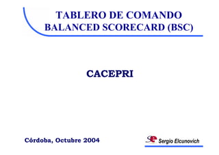 TABLERO DE COMANDO
     BALANCED SCORECARD (BSC)



                 CACEPRI




Córdoba, Octubre 2004      Sergio Elcunovich
 