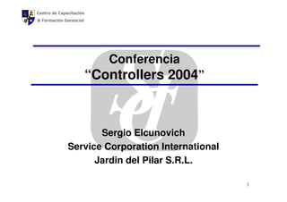 Centro de Capacitación
& Formación Gerencial




                            Conferencia
                         “Controllers 2004”



                     Sergio Elcunovich
              Service Corporation International
                    Jardin del Pilar S.R.L.

                                                  1
 