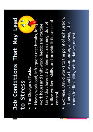 Job Conditions That May Lead
to Stress
 The Design of Tasks.
 Heavy workload, infrequent rest breaks, long
 work hours and shift work; hectic and routine
 tasks that have little inherent meaning, do not
 utilize workers’ skills, and provide little sense of
 control.
 Example: David works to the point of exhaustion.
 Theresa is tied to the computer, allowing little
 room for flexibility, self-initiative, or rest.
 