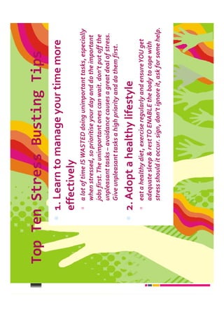 Top Ten Stress Busting Tips
      1. Learn to manage your time more
      effectively
        a lot of time IS WASTED doing unimportant tasks, especially
        when stressed, so prioritise your day and do the important
        jobs first. The unimportant ones can wait. don’t put off the
        unpleasant tasks – avoidance causes a great deal of stress.
        Give unpleasant tasks a high priority and do them first.

      2. Adopt a healthy lifestyle
        eat a healthy diet, exercise regularly and ensure YOU get
        adequate sleep & rest TO ENABLE the body to cope with
        stress should it occur. sign, don’t ignore it, ask for some help.
 