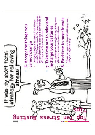 6. Accept the things you
                         cannot change
                           Changing a difficult situation is not always
                           possible. If this proves to be the case, recognise
                           and accept things as they are & concentrate on
                           all that you do have control over.

                         7. Take time out to relax and
                         recharge your batteries
                           you will perform more effectively during work
                           after even a short 10/15minute break

                         8. Find time to meet friends
                           Friends can ease work troubles & help us see
                           things in a different way.




Top Ten Stress Busting
Top Ten Stress Busting
Tips
 