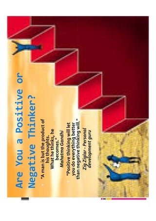 Are You a Positive or
Negative Thinker?
 "A man is but the product of
         his thoughts.
      What he thinks, he
           becomes."
      Mahatma Gandhi
   "Positive thinking will let
   you do everything better
 than negative thinking will."
     Zig Ziglar - Personal
      development guru
 
