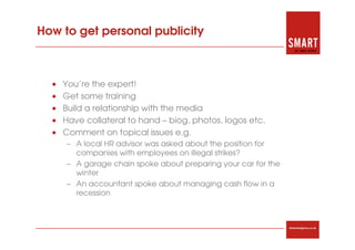 How to get personal publicity



  •   You’re the expert!
  •   Get some training
  •   Build a relationship with the media
  •   Have collateral to hand – biog, photos, logos etc.
  •   Comment on topical issues e.g.
      – A local HR advisor was asked about the position for
        companies with employees on illegal strikes?
      – A garage chain spoke about preparing your car for the
        winter
      – An accountant spoke about managing cash flow in a
        recession



                                                                thesmartagency.co.uk
 