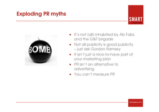 Exploding PR myths


                     • It’s not (all) inhabited by Ab Fabs
                       and the G&T brigade
                     • Not all publicity is good publicity
                       – just ask Gordon Ramsey
                     • It isn’t just a nice-to-have part of
                       your marketing plan
                     • PR isn’t an alternative to
                       advertising
                     • You can’t measure PR




                                                        thesmartagency.co.uk
 