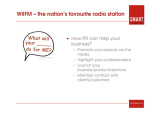 WIIFM – the nation’s favourite radio station



                    • How PR can help your
                      business?
                       – Promote your services via the
                         media
                       – Highlight your professionalism
                       – Launch your
                         business/products/services
                       – Maintain contact with
                         clients/customers




                                                      thesmartagency.co.uk
 