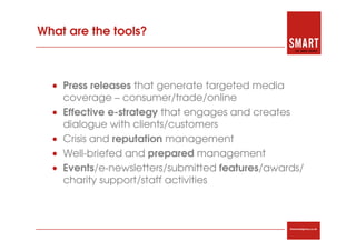 What are the tools?



  • Press releases that generate targeted media
    coverage – consumer/trade/online
  • Effective e-strategy that engages and creates
    dialogue with clients/customers
  • Crisis and reputation management
  • Well-briefed and prepared management
  • Events/e-newsletters/submitted features/awards/
    charity support/staff activities



                                                thesmartagency.co.uk
 