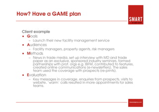 How? Have a GAME plan


 Client example
 • Goals
    – Launch their new facility management service
 • Audiences
    – Facility managers, property agents, risk managers
 • Methods
    – News in trade media, set up interview with MD and trade
      paper as an exclusive, sponsored industry seminars, formed
      partnerships with prof. orgs e.g. BIFM, contributed to features,
      created online communications (e-newsletters). The sales
      team used the coverage with prospects (re-prints).
 • Evaluation
    – Key messages in coverage, enquiries from prospects, visits to
      website, ‘warm’ calls resulted in more appointments for sales
      teams.



                                                                   thesmartagency.co.uk
 