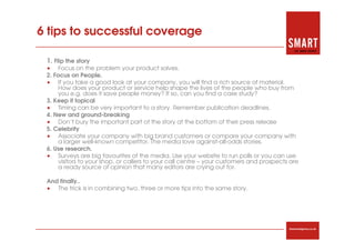 6 tips to successful coverage

 1. Flip the story
 • Focus on the problem your product solves.
 2. Focus on People.
 • If you take a good look at your company, you will find a rich source of material.
      How does your product or service help shape the lives of the people who buy from
      you e.g. does it save people money? If so, can you find a case study?
 3. Keep it topical
 • Timing can be very important to a story. Remember publication deadlines.
 4. New and ground-breaking
 • Don’t bury the important part of the story at the bottom of their press release
 5. Celebrity
 • Associate your company with big brand customers or compare your company with
      a larger well-known competitor. The media love against-all-odds stories.
 6. Use research.
 • Surveys are big favourites of the media. Use your website to run polls or you can use
      visitors to your shop, or callers to your call centre – your customers and prospects are
      a ready source of opinion that many editors are crying out for.

 And finally..
 • The trick is in combining two, three or more tips into the same story.




                                                                                          thesmartagency.co.uk
 