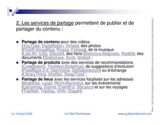 2. Les services de partage  permettent de publier et de partager du contenu : Partage de contenu  pour des vidéos ( YouTube ,  DailyMotion ,  Vimeo ), des photos ( FlickR , SmugMug ,  Picasa ,  Fotolog ), de la musique ( Last.fm ,  iLike ,  Deezer ), des liens ( Delicious , Magnolia ,  Reddit ), des documents ( Slideshare ,  Scrib ,  Slideo ) ; Partage de produits  avec des services de recommandations ( Crowdstorm ,  ThisNext , StyleHive ), de suggestions d’évolution ( FeedBack  2.0 ,  UserVoice ,  GetSatisfaction ) ou d’échange ( LibraryThing ,  Shelfari ,  SwapTree ) ; Partage de lieux  avec les services focalisés sur les adresses ( BrighKite ,  Loopt ,  Whrrl , Moximity ), sur les évènements ( Upcoming ,  Zvents ,  EventFul ,  Socializr ) et sur les voyages ( TripWolf ,  TripSay ,  Driftr ,  Dopplr ). Source :  http://www.fredcavazza.net/2009/04/06/une-nouvelle-version-du-panorama-des-medias-sociaux/   