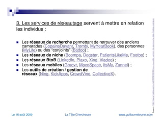 3. Les services de réseautage  servent à mettre en relation les individus : Les  réseaux de recherche  permettant de retrouver des anciens camarades ( CopainsDavant ,  Trombi ,  MyYearBook ), des personnes ( MyLife ) ou des “conjoints” ( Badoo ) ; Les  réseaux de niche  ( Boompa ,  Dogster ,  PatientsLikeMe ,  Footbo ) ; Les  réseaux BtoB  ( LinkedIn ,  Plaxo ,  Xing ,  Viadeo ) ; Les  réseaux mobiles  ( Groovr ,  MocoSpace ,  ItsMy ,  Zannel ) ; Les  outils de création / gestion de réseaux  ( Ning ,  KickApps ,  CrowdVine ,  CollectiveX ). Source :  http://www.fredcavazza.net/2009/04/06/une-nouvelle-version-du-panorama-des-medias-sociaux/   