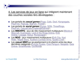 4. Les services de jeux en ligne  qui intègrent maintenant des couches sociales tèrs développées : Les portails de  casual games  ( Pogo ,  Cafe ,  Doof ,  Kongregate ,  PlayFirst ,  PopCap ,  BigFish ,  Prizee ) ; Les portails de  social games  ( Zynga ,  SGN ,  ThreeRings ,  PlayFish ,  CasualCafe , ChallengeGames ) ; Les  MMORPG  - jeux de rôle massivement multijoueurs ( World of  Warcraft ,  EverQuest ,  Lord of the Rings Online ,  EVE Online ,  Lineage ,  Dofus ,  Runescape ) ; Les  MOG  - jeux massivement multijoueurs ( Drift City ,  Kart Rider ,  Maple Story ,  Audition , Combat   Arms ,  Quake  Live ) ; Les  casual MMO  qui se positionnent à mi-chemin entre les deux dernières catégories ( Puzzle Pirates ,  Club  Penguin ,  Neopets ,  Gaia Online ,  SmallWorlds ,  OurWorld ). Source :  http://www.fredcavazza.net/2009/04/06/une-nouvelle-version-du-panorama-des-medias-sociaux/   