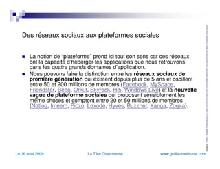 Des réseaux sociaux aux plateformes sociales La notion de “plateforme” prend ici tout son sens car ces réseaux ont la capacité d’héberger les applications que nous retrouvons dans les quatre grands domaines d’application. Nous pouvons faire la distinction entre les  réseaux sociaux de première génération  qui existent depuis plus de 5 ans et oscillent entre 50 et 200 millions de membres ( Facebook ,  MySpace ,  Friendster ,  Bebo ,  Orkut ,  Skyrock ,  Hi5 ,  Windows Live ) et la  nouvelle vague de plateforme sociales  qui proposent sensiblement les même choses et comptent entre 20 et 50 millions de membres ( Netlog ,  Imeem ,  Piczo ,  Lexode ,  Hyves ,  Buzznet ,  Xanga ,  Zorpia ). Source :  http://www.fredcavazza.net/2009/04/06/une-nouvelle-version-du-panorama-des-medias-sociaux/   