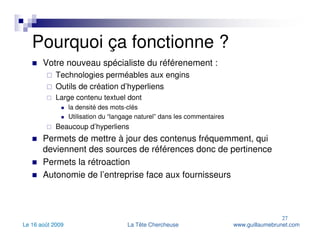 Pourquoi ça fonctionne ? Votre nouveau spécialiste du référenement :  Technologies perméables aux engins Outils de création d’hyperliens Large contenu textuel dont  la densité des mots-clés Utilisation du “langage naturel” dans les commentaires Beaucoup d’hyperliens Permets de mettre à jour des contenus fréquemment, qui deviennent des sources de références donc de pertinence Permets la rétroaction Autonomie de l’entreprise face aux fournisseurs 