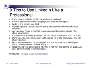 9 Tips to Use LinkedIn Like a Professional If you have a LinkedIn profile, please keep it updated. Fill your profile with colorful language, not drab resume-speak. Write in first-person, not third. Include a picture. Ideally, use the same picture you have on other social networks. Join a group. Prove to me that you can connect to random people who share your beliefs. Ask questions. Answer questions. Be part of the community; don’t be static. Don’t be someone’s connection just because he or she asked you. You can always decline. Don’t ask someone to be your connection just because he or she is your friend or is on another network with you. Recommend your connections whether or not they are looking for a job. Ask your connections to recommend you. Ressource :  12  ways  to use  Linkedin   today 