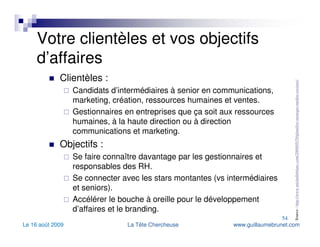 Votre clientèles et vos objectifs d’affaires Clientèles : Candidats d’intermédiaires à senior en communications, marketing, création, ressources humaines et ventes. Gestionnaires en entreprises que ça soit aux ressources humaines, à la haute direction ou à direction communications et marketing. Objectifs : Se faire connaître davantage par les gestionnaires et responsables des RH. Se connecter avec les stars montantes (vs intermédiaires et seniors). Accélérer le bouche à oreille pour le développement d’affaires et le branding. Source :  http://www.michelleblanc.com/2009/05/29/planifier-strategie-medias-sociaux/   