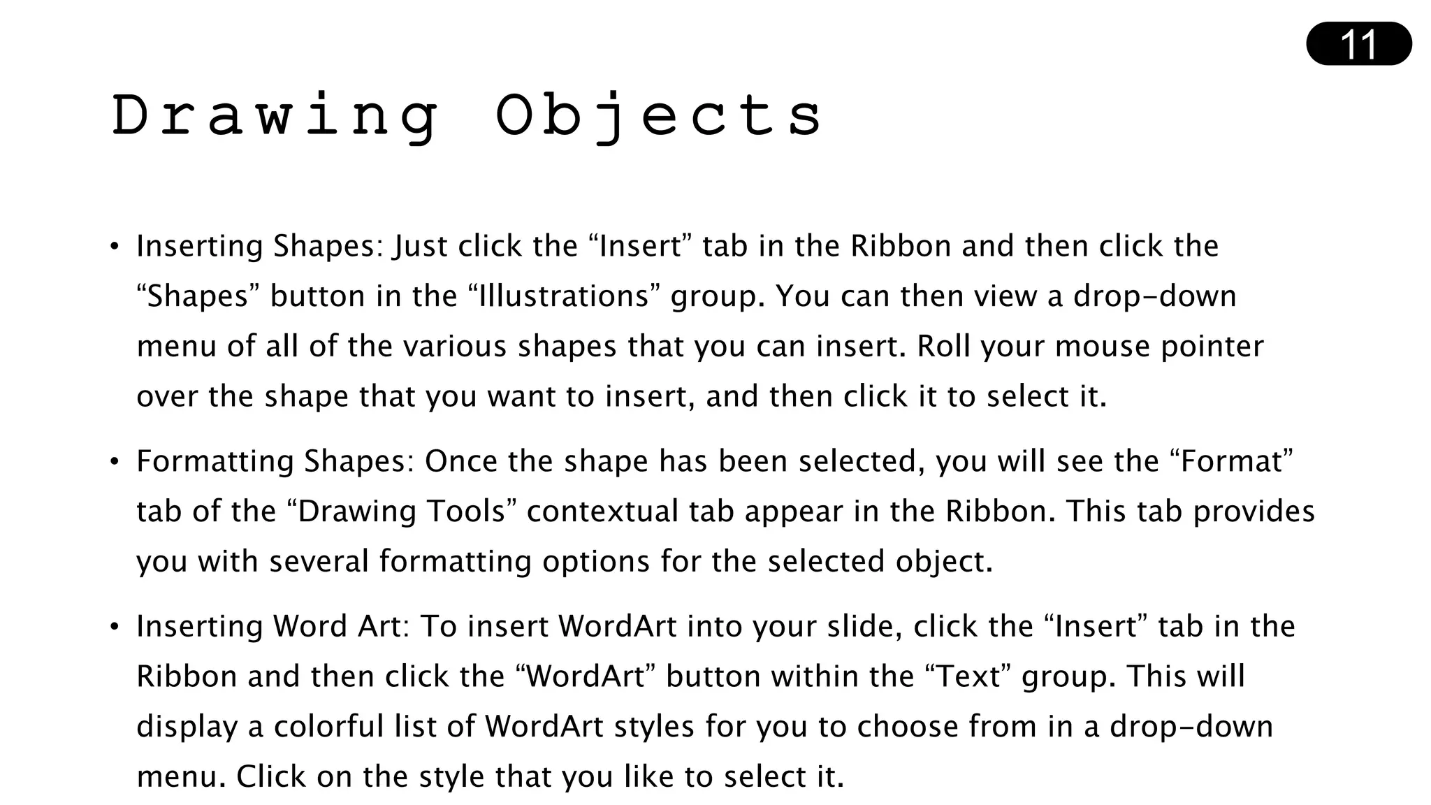 Drawing Objects
• Inserting Shapes: Just click the “Insert” tab in the Ribbon and then click the
“Shapes” button in the “Illustrations” group. You can then view a drop-down
menu of all of the various shapes that you can insert. Roll your mouse pointer
over the shape that you want to insert, and then click it to select it.
• Formatting Shapes: Once the shape has been selected, you will see the “Format”
tab of the “Drawing Tools” contextual tab appear in the Ribbon. This tab provides
you with several formatting options for the selected object.
• Inserting Word Art: To insert WordArt into your slide, click the “Insert” tab in the
Ribbon and then click the “WordArt” button within the “Text” group. This will
display a colorful list of WordArt styles for you to choose from in a drop-down
menu. Click on the style that you like to select it.
11
 