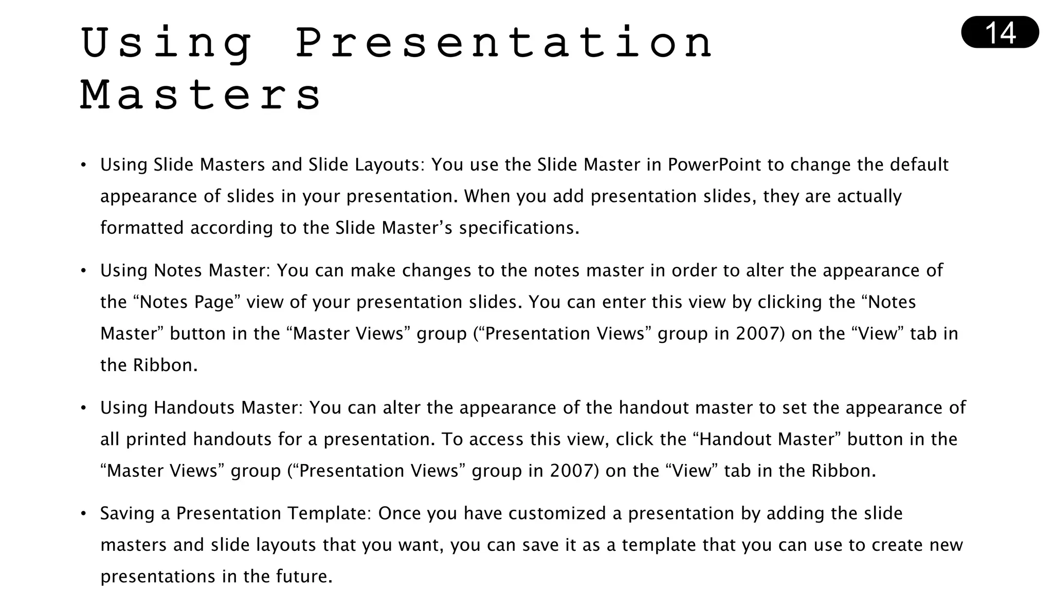 Using Presentation
Masters
• Using Slide Masters and Slide Layouts: You use the Slide Master in PowerPoint to change the default
appearance of slides in your presentation. When you add presentation slides, they are actually
formatted according to the Slide Master’s specifications.
• Using Notes Master: You can make changes to the notes master in order to alter the appearance of
the “Notes Page” view of your presentation slides. You can enter this view by clicking the “Notes
Master” button in the “Master Views” group (“Presentation Views” group in 2007) on the “View” tab in
the Ribbon.
• Using Handouts Master: You can alter the appearance of the handout master to set the appearance of
all printed handouts for a presentation. To access this view, click the “Handout Master” button in the
“Master Views” group (“Presentation Views” group in 2007) on the “View” tab in the Ribbon.
• Saving a Presentation Template: Once you have customized a presentation by adding the slide
masters and slide layouts that you want, you can save it as a template that you can use to create new
presentations in the future.
14
 
