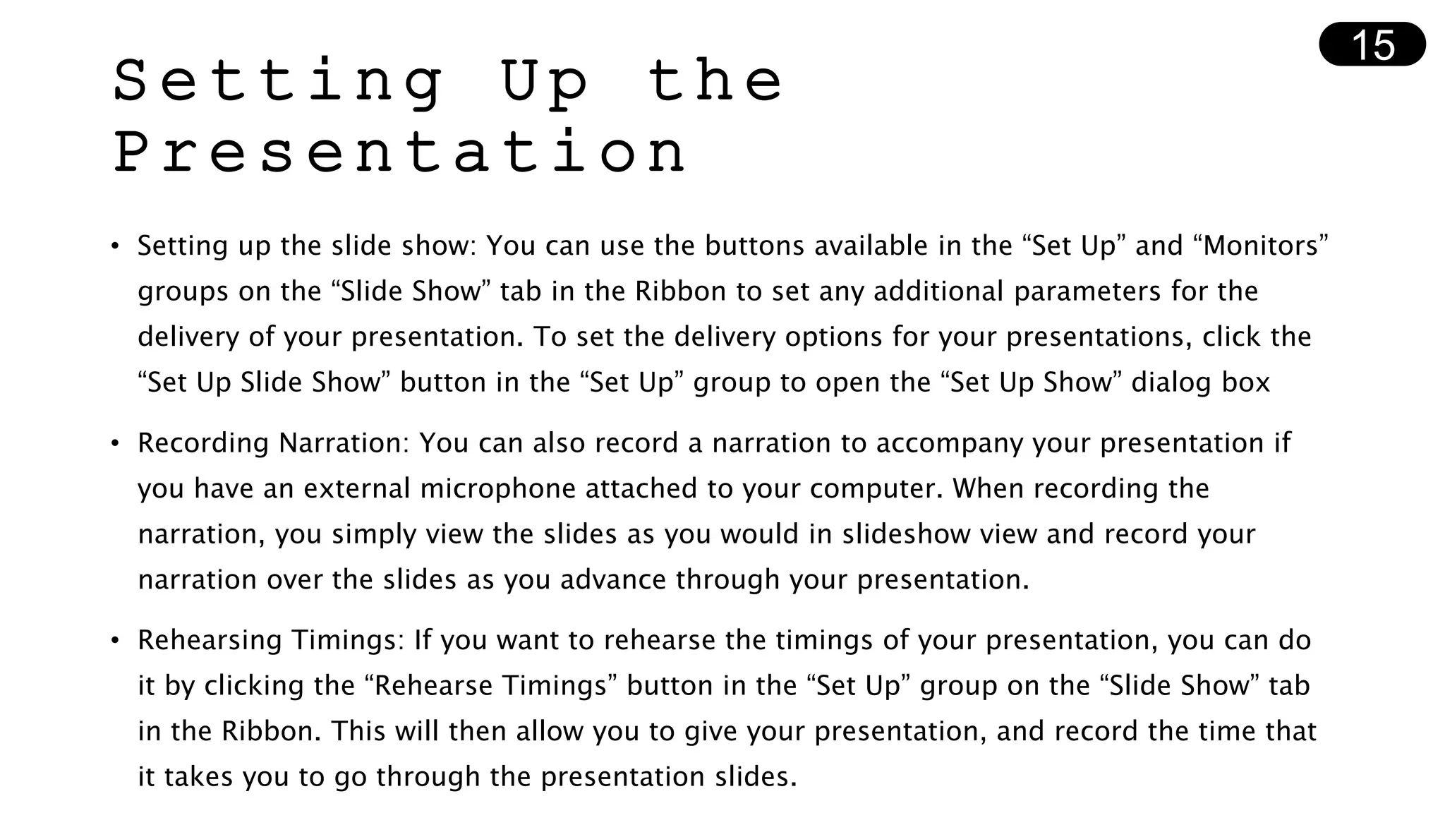 Setting Up the
Presentation
• Setting up the slide show: You can use the buttons available in the “Set Up” and “Monitors”
groups on the “Slide Show” tab in the Ribbon to set any additional parameters for the
delivery of your presentation. To set the delivery options for your presentations, click the
“Set Up Slide Show” button in the “Set Up” group to open the “Set Up Show” dialog box
• Recording Narration: You can also record a narration to accompany your presentation if
you have an external microphone attached to your computer. When recording the
narration, you simply view the slides as you would in slideshow view and record your
narration over the slides as you advance through your presentation.
• Rehearsing Timings: If you want to rehearse the timings of your presentation, you can do
it by clicking the “Rehearse Timings” button in the “Set Up” group on the “Slide Show” tab
in the Ribbon. This will then allow you to give your presentation, and record the time that
it takes you to go through the presentation slides.
15
 
